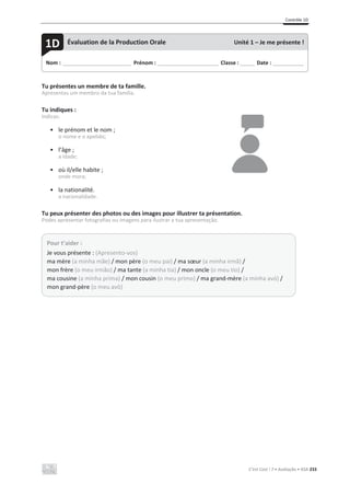 Contrôle 1D
C’est Cool ! 7 • Avaliação • ASA 233
Tu présentes un membre de ta famille.
Apresentas um membro da tua família.
Tu indiques :
Indicas:
• le prénom et le nom ;
o nome e o apelido;
• l’âge ;
a idade;
• où il/elle habite ;
onde mora;
• la nationalité.
a nacionalidade.
Tu peux présenter des photos ou des images pour illustrer ta présentation.
Podes apresentar fotografias ou imagens para ilustrar a tua apresentação.
Nom : _____________________________ Prénom : __________________________ Classe : ______ Date : _____________
1D Évaluation de la Production Orale Unité 1 – Je me présente !
Pour t’aider :
Je vous présente : (Apresento-vos)
ma mère (a minha mãe) / mon père (o meu pai) / ma sœur (a minha irmã) /
mon frère (o meu irmão) / ma tante (a minha tia) / mon oncle (o meu tio) /
ma cousine (a minha prima) / mon cousin (o meu primo) / ma grand-mère (a minha avó) /
mon grand-père (o meu avô)
 