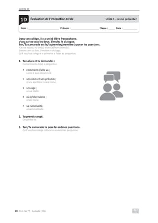 Contrôle 1D
234 C’est Cool ! 7 • Avaliação • ASA
Dans ton collège, il y a un(e) élève francophone.
Vous parlez tous les deux. Simulez le dialogue.
Ton/Ta camarade est le/la premier/première à poser les questions.
Na tua escola, há um(a) aluno(a) francófono(a).
Conversam os dois. Simulem o diálogo.
O/A teu/tua colega é o primeiro a fazer as perguntas.
1. Tu salues et tu demandes :
Cumprimenta-lo(a) e perguntas:
• comment il/elle va ;
como é que ele(a) está;
• son nom et son prénom ;
o seu apelido e o seu nome;
• son âge ;
a sua idade;
• où il/elle habite ;
onde mora;
• sa nationalité.
a nacionalidade.
2. Tu prends congé.
Despedes-te.
3. Ton/Ta camarade te pose les mêmes questions.
O/A teu/tua colega coloca-te as mesmas perguntas.
Nom : _____________________________ Prénom : __________________________ Classe : ______ Date : _____________
1D Évaluation de l’Interaction Orale Unité 1 – Je me présente !
 