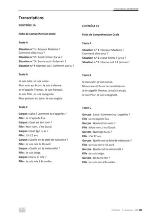 Transcriptions 1A/1B/1C/1D
C’est Cool ! 7 • Avaliação • ASA 235
Transcriptions
CONTRÔLE 1A
Fiche de Compréhension Orale
Texte A
Situation n.o
1 : Bonjour Madame !
Comment allez-vous ?
Situation n.o
2 : Salut Emma ! Ça va ?
Situation n.o
3 : Bonne nuit ! À demain !
Situation n.o
4 : Bonsoir Luc ! Comment vas-tu ?
Texte B
Je suis Julie. Je suis suisse.
Mon nom est Bruni. Je suis italienne.
Je m’appelle Thomas. Je suis français.
Je suis Pilar. Je suis espagnole.
Mon prénom est John. Je suis anglais.
Texte C
Garçon : Salut ! Comment tu t’appelles ?
Fille : Je m’appelle Éva.
Garçon : Quel est ton nom ?
Fille : Mon nom, c’est Duval.
Garçon : Quel âge tu as ?
Fille : J’ai 12 ans.
Garçon : Quelle est ta date de naissance ?
Fille : Je suis née le 16 avril.
Garçon : Quelle est ta nationalité ?
Fille : Je suis belge.
Garçon : Où tu es née ?
Fille : Je suis née à Bruxelles.
CONTRÔLE 1B
Fiche de Compréhension Orale
Texte A
Situation n.o
1 : Bonjour Madame !
Comment allez-vous ?
Situation n.o
2 : Salut Emma ! Ça va ?
Situation n.o
3 : Bonne nuit ! À demain !
Texte B
Je suis Julie. Je suis suisse.
Mon nom est Bruni. Je suis italienne.
Je m’appelle Thomas. Je suis français.
Je suis Pilar. Je suis espagnole.
Texte C
Garçon : Salut ! Comment tu t’appelles ?
Fille : Je m’appelle Éva.
Garçon : Quel est ton nom ?
Fille : Mon nom, c’est Duval.
Garçon : Quel âge tu as ?
Fille : J’ai 12 ans.
Garçon : Quelle est ta date de naissance ?
Fille : Je suis née le 16 avril.
Garçon : Quelle est ta nationalité ?
Fille : Je suis belge.
Garçon : Où tu es née ?
Fille : Je suis née à Bruxelles.
 