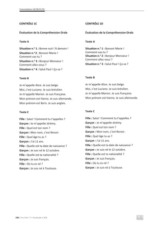 Transcriptions 1A/1B/1C/1D
236 C’est Cool ! 7 • Avaliação • ASA
CONTRÔLE 1C
Évaluation de la Compréhension Orale
Texte A
Situation n.o
1 : Bonne nuit ! À demain !
Situation n.o
2 : Bonsoir Marie !
Comment vas-tu ?
Situation n.o
3 : Bonjour Monsieur !
Comment allez-vous ?
Situation n.o
4 : Salut Paul ! Ça va ?
Texte B
Je m’appelle Alice. Je suis belge.
Moi, c’est Luciano. Je suis brésilien.
Je m’appelle Marion. Je suis française.
Mon prénom est Hanna. Je suis allemande.
Mon prénom est Boris. Je suis anglais.
Texte C
Fille : Salut ! Comment tu t’appelles ?
Garçon : Je m’appelle Jérémy.
Fille : Quel est ton nom ?
Garçon : Mon nom, c’est Renoir.
Fille : Quel âge tu as ?
Garçon : J’ai 11 ans.
Fille : Quelle est ta date de naissance ?
Garçon : Je suis né le 12 octobre.
Fille : Quelle est ta nationalité ?
Garçon : Je suis français.
Fille : Où tu es né ?
Garçon : Je suis né à Toulouse.
CONTRÔLE 1D
Évaluation de la Compréhension Orale
Texte A
Situation n.o
1 : Bonsoir Marie !
Comment vas-tu ?
Situation n.o
2 : Bonjour Monsieur !
Comment allez-vous ?
Situation n.o
3 : Salut Paul ! Ça va ?
Texte B
Je m’appelle Alice. Je suis belge.
Moi, c’est Luciano. Je suis brésilien.
Je m’appelle Marion. Je suis française.
Mon prénom est Hanna. Je suis allemande.
Texte C
Fille : Salut ! Comment tu t’appelles ?
Garçon : Je m’appelle Jérémy.
Fille : Quel est ton nom ?
Garçon : Mon nom, c’est Renoir.
Fille : Quel âge tu as ?
Garçon : J’ai 11 ans.
Fille : Quelle est ta date de naissance ?
Garçon : Je suis né le 12 octobre.
Fille : Quelle est ta nationalité ?
Garçon : Je suis français.
Fille : Où tu es né ?
Garçon : Je suis né à Toulouse.
 
