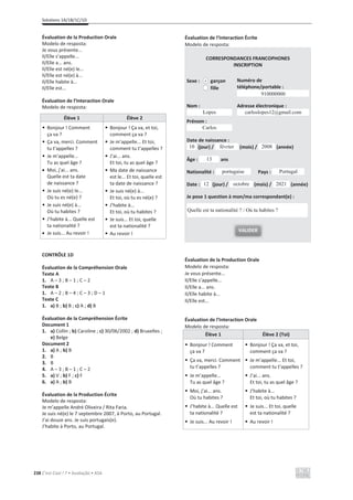 Solutions 1A/1B/1C/1D
238 C’est Cool ! 7 • Avaliação • ASA
Évaluation de la Production Orale
Modelo de resposta:
Je vous présente...
Il/Elle s’appelle...
Il/Elle a... ans.
Il/Elle est né(e) le...
Il/Elle est né(e) à...
Il/Elle habite à...
Il/Elle est...
Évaluation de l’Interaction Orale
Modelo de resposta:
Élève 1 Élève 2
• Bonjour ! Comment
ça va ?
• Ça va, merci. Comment
tu t’appelles ?
• Je m’appelle...
Tu as quel âge ?
x Moi, j’ai... ans.
Quelle est ta date
de naissance ?
• Je suis né(e) le...
Où tu es né(e) ?
• Je suis né(e) à...
Où tu habites ?
• J’habite à... Quelle est
ta nationalité ?
x Je suis... Au revoir !
• Bonjour ! Ça va, et toi,
comment ça va ?
• Je m’appelle... Et toi,
comment tu t’appelles ?
• J’ai... ans.
Et toi, tu as quel âge ?
• Ma date de naissance
est le... Et toi, quelle est
ta date de naissance ?
• Je suis né(e) à...
Et toi, où tu es né(e) ?
• J’habite à...
Et toi, où tu habites ?
• Je suis... Et toi, quelle
est ta nationalité ?
• Au revoir !
CONTRÔLE 1D
Évaluation de la Compréhension Orale
Texte A
1. A – 3 ; B – 1 ; C – 2
Texte B
1. A – 2 ; B – 4 ; C – 3 ; D – 1
Texte C
1. a) B ; b) B ; c) A ; d) B
Évaluation de la Compréhension Écrite
Document 1
1. a) Collin ; b) Caroline ; c) 30/06/2002 ; d) Bruxelles ;
e) Belge
Document 2
1. a) A ; b) B
2. B
3. B
4. A – 3 ; B – 1 ; C – 2
5. a) V ; b) F ; c) F
6. a) A ; b) B
Évaluation de la Production Écrite
Modelo de resposta:
Je m’appelle André Oliveira / Rita Faria.
Je suis né(e) le 7 septembre 2007, à Porto, au Portugal.
J’ai douze ans. Je suis portugais(e).
J’habite à Porto, au Portugal.
Évaluation de l’Interaction Écrite
Modelo de resposta:
CORRESPONDANCES FRANCOPHONES
INSCRIPTION
Sexe : garçon
fille
Numéro de
téléphone/portable :
Nom :
Prénom :
Adresse électronique :
Date de naissance :
(jour) / (mois) / (année)
Âge : ans
Nationalité : Pays :
Date : (jour) / (mois) / (année)
Je pose 1 question à mon/ma correspondant(e) :
Évaluation de la Production Orale
Modelo de resposta:
Je vous présente...
Il/Elle s’appelle...
Il/Elle a... ans.
Il/Elle habite à...
Il/Elle est...
Évaluation de l’Interaction Orale
Modelo de resposta:
Élève 1 Élève 2 (Toi)
• Bonjour ! Comment
ça va ?
• Ça va, merci. Comment
tu t’appelles ?
• Je m’appelle...
Tu as quel âge ?
• Moi, j’ai... ans.
Où tu habites ?
• J’habite à... Quelle est
ta nationalité ?
• Je suis... Au revoir !
• Bonjour ! Ça va, et toi,
comment ça va ?
• Je m’appelle... Et toi,
comment tu t’appelles ?
• J’ai... ans.
Et toi, tu as quel âge ?
• J’habite à...
Et toi, où tu habites ?
• Je suis... Et toi, quelle
est ta nationalité ?
• Au revoir !
.
910000000
Carlos
Lopes carloslopes12@gmail.com
2008
février
10
13
portugaise Portugal
2021
octobre
12
VALIDER
Quelle est ta nationalité ? / Où tu habites ?
 