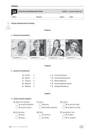 Contrôle 2A
240 C’est Cool ! 7 • Avaliação • ASA
Écoute attentivement les textes.
Texte A
1. Associe correctement.
Texte B
1. Associe correctement.
A. Coralie • • 1. Curieux/Curieuse
B. Martin • • 2. Extroverti/Extrovertie
C. Thomas • • 3. Rêveur/Rêveuse
D. Mélanie • • 4. Gourmand/Gourmande
E. Mathias • • 5. Studieux/Studieuse
Texte C
1. Coche la bonne réponse.
a) Théo a les cheveux... c) Il est... e) Il aime...
A. courts et bouclés. A. grand. A. le surf et le vélo.
B. courts et lisses. B. de taille moyenne. B. le skate et le vélo.
b) Il a les yeux... d) Il est... f) Sa passion, c’est...
A. verts. A. nerveux. A. le sport.
B. bleus. B. timide. B. la musique.
Situation n.o
: ____
A
Situation n.o
: ____
B
Situation n.o
: ____
C
Situation n.o
: ____
D
Nom : _____________________________ Prénom : __________________________ Classe : ______ Date : _____________
2A Fiche de Compréhension Orale Unité 2 – Je suis comme ça !
CD3
faixas
13/14/15
 