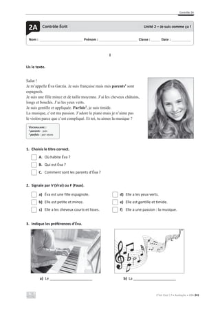 Contrôle 2A
C’est Cool ! 7 • Avaliação • ASA 241
I
Lis le texte.
Salut !
Je m’appelle Éva Garzia. Je suis française mais mes parents1
sont
espagnols.
Je suis une fille mince et de taille moyenne. J’ai les cheveux châtains,
longs et bouclés. J’ai les yeux verts.
Je suis gentille et appliquée. Parfois2
, je suis timide.
La musique, c’est ma passion. J’adore le piano mais je n’aime pas
le violon parce que c’est compliqué. Et toi, tu aimes la musique ?
1. Choisis le titre correct.
A. Où habite Éva ?
B. Qui est Éva ?
C. Comment sont les parents d’Éva ?
2. Signale par V (Vrai) ou F (Faux).
a) Éva est une fille espagnole.
b) Elle est petite et mince.
c) Elle a les cheveux courts et lisses.
d) Elle a les yeux verts.
e) Elle est gentille et timide.
f) Elle a une passion : la musique.
3. Indique les préférences d’Éva.
a) Le _____________________ b) La _____________________
Nom : _____________________________ Prénom : __________________________ Classe : ______ Date : _____________
2A Contrôle Écrit Unité 2 – Je suis comme ça !
VOCABULAIRE :
1
parents : pais
2 parfois : por vezes
 