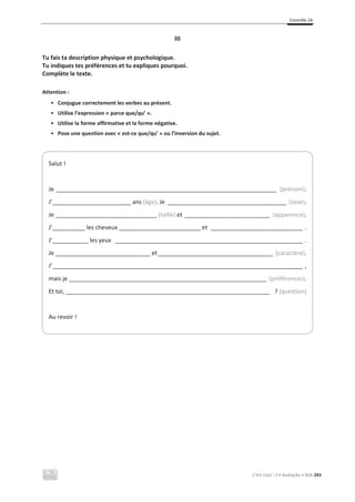Contrôle 2A
C’est Cool ! 7 • Avaliação • ASA 243
III
Tu fais ta description physique et psychologique.
Tu indiques tes préférences et tu expliques pourquoi.
Complète le texte.
Attention :
• Conjugue correctement les verbes au présent.
• Utilise l’expression « parce que/qu’ ».
• Utilise la forme affirmative et la forme négative.
• Pose une question avec « est-ce que/qu’ » ou l’inversion du sujet.
Salut !
Je ___________________________________________________________________ (prénom).
J’________________________ ans (âge). Je ____________________________________ (sexe).
Je _______________________________ (taille) et __________________________ (apparence).
J’__________ les cheveux _________________________ et ____________________________ .
J’___________ les yeux _________________________________________________________ .
Je _____________________________ et___________________________________ (caractère).
J’____________________________________________________________________________ ,
mais je ____________________________________________________________ (préférences).
Et toi, ______________________________________________________________ ? (question)
Au revoir !
 