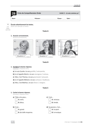 Contrôle 2B
C’est Cool ! 7 • Avaliação • ASA 245
Écoute attentivement les textes.
Ouve com atenção os textos.
Texte A
1. Associe correctement.
Associa corretamente.
Texte B
1. Souligne la bonne réponse.
Sublinha a resposta certa.
a) Je suis Coralie. Je suis gentille / extrovertie.
b) Je m’appelle Martin. Je suis courageux / curieux.
c) Moi, c’est Thomas. Je suis gourmand / amusant.
d) Je m’appelle Mélanie. Je suis curieuse / studieuse.
e) Moi, c’est Mathias. Je suis rêveur / songeur.
Texte C
1. Coche la bonne réponse.
Assinala a resposta certa.
a) Théo a les yeux... c) Il est...
A. verts. A. nerveux.
B. bleus. B. timide.
b) Il est... d) Sa passion, c’est...
A. grand. A. le sport.
B. de taille moyenne. B. la musique.
Situation n.o
: ____
A
Situation n.o
: ____
B
Situation n.o
: ____
C
Nom : _____________________________ Prénom : __________________________ Classe : ______ Date : _____________
2B Fiche de Compréhension Orale Unité 2 – Je suis comme ça !
CD3
faixas
16/17/18
 