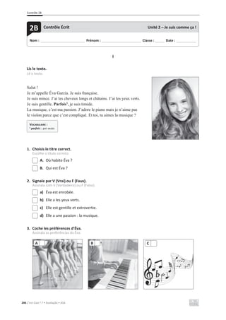 Contrôle 2B
246 C’est Cool ! 7 • Avaliação • ASA
I
Lis le texte.
Lê o texto.
Salut !
Je m’appelle Éva Garzia. Je suis française.
Je suis mince. J’ai les cheveux longs et châtains. J’ai les yeux verts.
Je suis gentille. Parfois1
, je suis timide.
La musique, c’est ma passion. J’adore le piano mais je n’aime pas
le violon parce que c’est compliqué. Et toi, tu aimes la musique ?
1. Choisis le titre correct.
Escolhe o título correto.
A. Où habite Éva ?
B. Qui est Éva ?
2. Signale par V (Vrai) ou F (Faux).
Assinala com V (Verdadeiro) ou F (Falso).
a) Éva est enrobée.
b) Elle a les yeux verts.
c) Elle est gentille et extrovertie.
d) Elle a une passion : la musique.
3. Coche les préférences d’Éva.
Assinala as preferências da Éva.
A B C
Nom : _____________________________ Prénom : __________________________ Classe : ______ Date : _____________
2B Contrôle Écrit Unité 2 – Je suis comme ça !
VOCABULAIRE :
1
parfois : por vezes
 