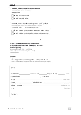 Contrôle 2B
248 C’est Cool ! 7 • Avaliação • ASA
6. Signale la phrase correcte à la forme négative.
Assinala a frase correta na negativa.
Éva est brune.
A. Éva ne est pas brune.
B. Éva n’est pas brune.
7. Signale la phrase correcte avec l’expression parce que/qu’.
Assinala a frase correta com a expressão parce que/qu’.
Éva aime le piano. La musique est sa passion.
A. Éva aime le piano parce que la musique est sa passion.
B. Éva aime le piano parce qu’la musique est sa passion.
III
Tu fais ta description physique et psychologique.
Tu indiques tes préférences et tu expliques pourquoi.
Complète le texte.
Fazes a tua descrição física e psicológica.
Indicas as tuas preferências e explicas porquê.
Completa o texto.
Attention :
Atenção:
x Pose une question avec « est-ce que/qu’ » ou l’inversion du sujet.
Coloca uma pergunta com est-ce que/qu’ ou com a inversão do sujeito.
Salut !
Je m’appelle _______________ (prénom). J’ai __________ ans (âge). Je suis _________ (taille).
J’ai les cheveux ___________________________. J’ai les yeux __________________________ .
Je suis ______________________________________________________________ (caractère).
J’aime ________________________ parce que/qu’ ___________________________________
mais je n’aime pas __________________________________________________ (préférences).
Et toi, ______________________________________________________________ ? (question)
Au revoir !
 