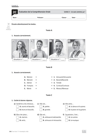 Contrôle 2C
252 C’est Cool ! 7 • Avaliação • ASA
Écoute attentivement les textes.
Texte A
1. Associe correctement.
Texte B
1. Associe correctement.
A. Marion • • 1. Amusant/Amusante
B. Myriam • • 2. Bavard/Bavarde
C. Adrien • • 3. Timide
D. François • • 4. Curieux/Curieuse
E. Marie • • 5. Rêveur/Rêveuse
Texte C
1. Coche la bonne réponse.
a) Sandrine a les cheveux... c) Elle est... e) Elle aime...
A. courts et bouclés. A. petite. A. la danse et le piano.
B. bruns et bouclés. B. grande. B. le piano et la guitare.
b) Elle a les yeux... d) Elle est... f) Sa passion, c’est...
A. marron. A. sérieuse et extrovertie. A. la cuisine.
B. verts. B. sérieuse et introvertie. B. la musique.
Situation n.o
: ____
A
Situation n.o
: ____
B
Situation n.o
: ____
C
Situation n.o
: ____
D
Nom : _____________________________ Prénom : __________________________ Classe : ______ Date : _____________
2C Évaluation de la Compréhension Orale Unité 2 – Je suis comme ça !
CD3
faixas
19/20/21
 