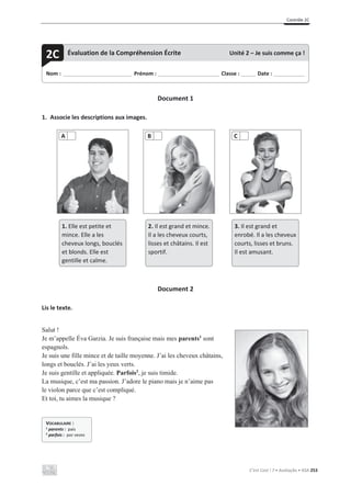Contrôle 2C
C’est Cool ! 7 • Avaliação • ASA 253
Document 1
1. Associe les descriptions aux images.
Document 2
Lis le texte.
Salut !
Je m’appelle Éva Garzia. Je suis française mais mes parents1
sont
espagnols.
Je suis une fille mince et de taille moyenne. J’ai les cheveux châtains,
longs et bouclés. J’ai les yeux verts.
Je suis gentille et appliquée. Parfois2
, je suis timide.
La musique, c’est ma passion. J’adore le piano mais je n’aime pas
le violon parce que c’est compliqué.
Et toi, tu aimes la musique ?
A B C
1. Elle est petite et
mince. Elle a les
cheveux longs, bouclés
et blonds. Elle est
gentille et calme.
2. Il est grand et mince.
Il a les cheveux courts,
lisses et châtains. Il est
sportif.
3. Il est grand et
enrobé. Il a les cheveux
courts, lisses et bruns.
Il est amusant.
Nom : _____________________________ Prénom : __________________________ Classe : ______ Date : _____________
2C Évaluation de la Compréhension Écrite Unité 2 – Je suis comme ça !
VOCABULAIRE :
1 parents : pais
2 parfois : por vezes
 