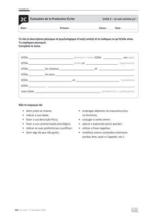 Contrôle 2C
256 C’est Cool ! 7 • Avaliação • ASA
Tu fais la description physique et psychologique d’un(e) ami(e) et tu indiques ce qu’il/elle aime.
Tu expliques pourquoi.
Complète le texte.
Não te esqueças de:
• dizer como se chama;
• indicar a sua idade;
• fazer a sua descrição física;
• fazer a sua caracterização psicológica;
• indicar as suas preferências e justificar;
• dizer algo de que não goste;
• empregar adjetivos no masculino e/ou
no feminino;
• conjugar o verbo aimer;
• aplicar a expressão parce que/qu’;
• utilizar a frase negativa;
• mobilizar outros conteúdos anteriores
(verbos être, avoir e s’appeler, etc.).
Nom : _____________________________ Prénom : __________________________ Classe : ______ Date : _____________
2C Évaluation de la Production Écrite Unité 2 – Je suis comme ça !
Il/Elle _______________________________ (prénom + nom). Il/Elle _____________ ans (âge).
Il/Elle _______________________________ (taille) et ______________________ (apparence).
Il/Elle ___________ les cheveux ________________________ et ________________________.
Il/Elle ___________ les yeux ______________________________________________________.
Il/Elle ______________________________ et ______________________________ (caractère).
Il/Elle ____________ ___________________________________________________________,
mais il/elle _____________________________________________ (préférences + justification).
 