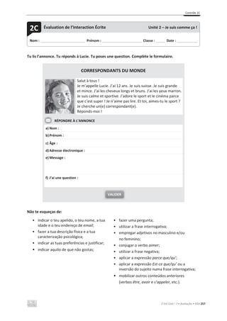 Contrôle 2C
C’est Cool ! 7 • Avaliação • ASA 257
Tu lis l’annonce. Tu réponds à Lucie. Tu poses une question. Complète le formulaire.
CORRESPONDANTS DU MONDE
Salut à tous !
Je m’appelle Lucie. J’ai 12 ans. Je suis suisse. Je suis grande
et mince. J’ai les cheveux longs et bruns. J’ai les yeux marron.
Je suis calme et sportive. J’adore le sport et le cinéma parce
que c’est super ! Je n’aime pas lire. Et toi, aimes-tu le sport ?
Je cherche un(e) correspondant(e).
Réponds-moi !
RÉPONDRE À L’ANNONCE
a) Nom :
b)Prénom :
c) Âge :
d)Adresse électronique :
e) Message :
f) J’ai une question :
Não te esqueças de:
• indicar o teu apelido, o teu nome, a tua
idade e o teu endereço de email;
• fazer a tua descrição física e a tua
caracterização psicológica;
• indicar as tuas preferências e justificar;
• indicar aquilo de que não gostas;
• fazer uma pergunta;
• utilizar a frase interrogativa;
• empregar adjetivos no masculino e/ou
no feminino;
• conjugar o verbo aimer;
• utilizar a frase negativa;
• aplicar a expressão parce que/qu’;
• aplicar a expressão Est-ce que/qu’ ou a
inversão do sujeito numa frase interrogativa;
• mobilizar outros conteúdos anteriores
(verbos être, avoir e s’appeler, etc.).
VALIDER
Nom : _____________________________ Prénom : __________________________ Classe : ______ Date : _____________
2C Évaluation de l’Interaction Écrite Unité 2 – Je suis comme ça !
 