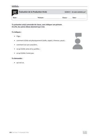 Contrôle 2C
258 C’est Cool ! 7 • Avaliação • ASA
Tu présentes un(e) camarade de classe, sans indiquer son prénom.
À la fin, les autres élèves devinent qui c’est.
Tu indiques :
• l’âge ;
• comment il/elle est physiquement (taille, aspect, cheveux, yeux) ;
• comment est son caractère ;
• ce qu’il/elle aime et tu justifies ;
• ce qu’il/elle n’aime pas.
Tu demandes :
• qui est-ce.
Nom : _____________________________ Prénom : __________________________ Classe : ______ Date : _____________
2C Évaluation de la Production Orale Unité 2 – Je suis comme ça !
 