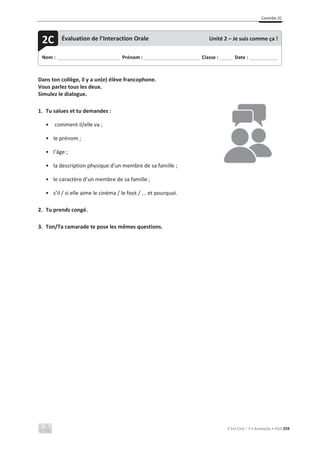 Contrôle 2C
C’est Cool ! 7 • Avaliação • ASA 259
Dans ton collège, il y a un(e) élève francophone.
Vous parlez tous les deux.
Simulez le dialogue.
1. Tu salues et tu demandes :
• comment il/elle va ;
• le prénom ;
• l’âge ;
• la description physique d’un membre de sa famille ;
• le caractère d’un membre de sa famille ;
• s’il / si elle aime le cinéma / le foot / ... et pourquoi.
2. Tu prends congé.
3. Ton/Ta camarade te pose les mêmes questions.
Nom : _____________________________ Prénom : __________________________ Classe : ______ Date : _____________
2C Évaluation de l’Interaction Orale Unité 2 – Je suis comme ça !
 