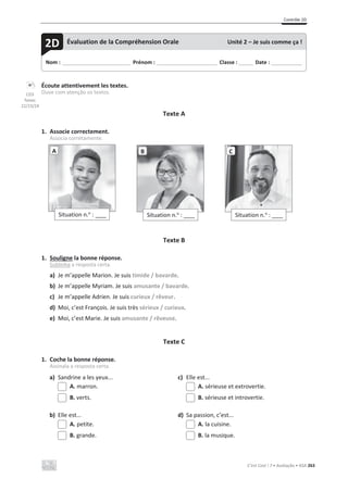 Contrôle 2D
C’est Cool ! 7 • Avaliação • ASA 263
Écoute attentivement les textes.
Ouve com atenção os textos.
Texte A
1. Associe correctement.
Associa corretamente.
Texte B
1. Souligne la bonne réponse.
Sublinha a resposta certa.
a) Je m’appelle Marion. Je suis timide / bavarde.
b) Je m’appelle Myriam. Je suis amusante / bavarde.
c) Je m’appelle Adrien. Je suis curieux / rêveur.
d) Moi, c’est François. Je suis très sérieux / curieux.
e) Moi, c’est Marie. Je suis amusante / rêveuse.
Texte C
1. Coche la bonne réponse.
Assinala a resposta certa.
a) Sandrine a les yeux... c) Elle est...
A. marron. A. sérieuse et extrovertie.
B. verts. B. sérieuse et introvertie.
b) Elle est... d) Sa passion, c’est...
A. petite. A. la cuisine.
B. grande. B. la musique.
Situation n.o
: ____
A
Situation n.o
: ____
B
Situation n.o
: ____
C
Nom : _____________________________ Prénom : __________________________ Classe : ______ Date : _____________
2D Évaluation de la Compréhension Orale Unité 2 – Je suis comme ça !
CD3
faixas
22/23/24
 