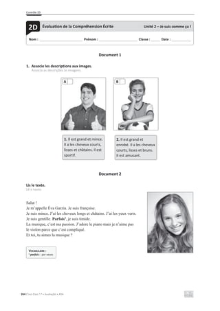 Contrôle 2D
264 C’est Cool ! 7 • Avaliação • ASA
Document 1
1. Associe les descriptions aux images.
Associa as descrições às imagens.
Document 2
Lis le texte.
Lê o texto.
Salut !
Je m’appelle Éva Garzia. Je suis française.
Je suis mince. J’ai les cheveux longs et châtains. J’ai les yeux verts.
Je suis gentille. Parfois1
, je suis timide.
La musique, c’est ma passion. J’adore le piano mais je n’aime pas
le violon parce que c’est compliqué.
Et toi, tu aimes la musique ?
A B
1. Il est grand et mince.
Il a les cheveux courts,
lisses et châtains. Il est
sportif.
2. Il est grand et
enrobé. Il a les cheveux
courts, lisses et bruns.
Il est amusant.
Nom : _____________________________ Prénom : __________________________ Classe : ______ Date : _____________
2D Évaluation de la Compréhension Écrite Unité 2 – Je suis comme ça !
VOCABULAIRE :
1 parfois : por vezes
 
