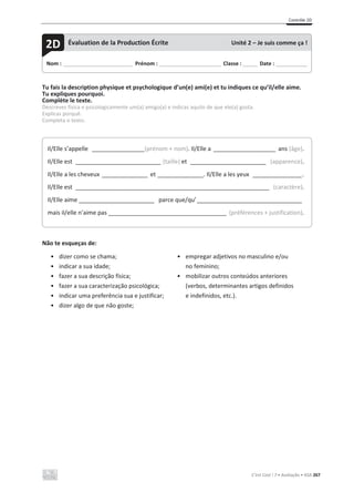 Contrôle 2D
C’est Cool ! 7 • Avaliação • ASA 267
Tu fais la description physique et psychologique d’un(e) ami(e) et tu indiques ce qu’il/elle aime.
Tu expliques pourquoi.
Complète le texte.
Descreves física e psicologicamente um(a) amigo(a) e indicas aquilo de que ele(a) gosta.
Explicas porquê.
Completa o texto.
Não te esqueças de:
• dizer como se chama;
• indicar a sua idade;
• fazer a sua descrição física;
• fazer a sua caracterização psicológica;
• indicar uma preferência sua e justificar;
• dizer algo de que não goste;
• empregar adjetivos no masculino e/ou
no feminino;
• mobilizar outros conteúdos anteriores
(verbos, determinantes artigos definidos
e indefinidos, etc.).
Nom : _____________________________ Prénom : __________________________ Classe : ______ Date : _____________
2D Évaluation de la Production Écrite Unité 2 – Je suis comme ça !
Il/Elle s’appelle ________________(prénom + nom). Il/Elle a ___________________ ans (âge).
Il/Elle est __________________________ (taille) et _______________________ (apparence).
Il/Elle a les cheveux ______________ et ______________. Il/Elle a les yeux _______________.
Il/Elle est ___________________________________________________________ (caractère).
Il/Elle aime _______________________ parce que/qu’________________________________
mais il/elle n’aime pas ____________________________________ (préférences + justification).
 