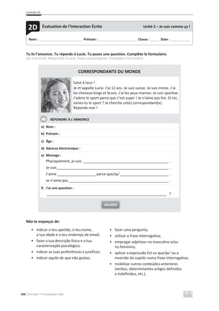 Contrôle 2D
268 C’est Cool ! 7 • Avaliação • ASA
Tu lis l’annonce. Tu réponds à Lucie. Tu poses une question. Complète le formulaire.
Lês o anúncio. Respondes à Lucie. Fazes uma pergunta. Completa o formulário.
CORRESPONDANTS DU MONDE
Salut à tous !
Je m’appelle Lucie. J’ai 12 ans. Je suis suisse. Je suis mince. J’ai
les cheveux longs et bruns. J’ai les yeux marron. Je suis sportive.
J’adore le sport parce que c’est super ! Je n’aime pas lire. Et toi,
aimes-tu le sport ? Je cherche un(e) correspondant(e).
Réponds-moi !
RÉPONDRE À L’ANNONCE
a) Nom :
b) Prénom :
c) Âge :
d) Adresse électronique :
e) Message :
Physiquement, je suis __________________________________________ .
Je suis_______________________________________________________ .
J’aime ___________________ parce que/qu’________________________ .
Je n’aime pas _________________________________________________ .
f) J’ai une question :
___________________________________________________________ ?
Não te esqueças de:
• indicar o teu apelido, o teu nome,
a tua idade e o teu endereço de email;
• fazer a tua descrição física e a tua
caracterização psicológica;
• indicar as tuas preferências e justificar;
• indicar aquilo de que não gostas;
• fazer uma pergunta;
• utilizar a frase interrogativa;
• empregar adjetivos no masculino e/ou
no feminino;
• aplicar a expressão Est-ce que/qu’ ou a
inversão do sujeito numa frase interrogativa;
• mobilizar outros conteúdos anteriores
(verbos, determinantes artigos definidos
e indefinidos, etc.).
VALIDER
Nom : _____________________________ Prénom : __________________________ Classe : ______ Date : _____________
2D Évaluation de l’Interaction Écrite Unité 2 – Je suis comme ça !
 