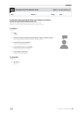 Contrôle 2D
C’est Cool ! 7 • Avaliação • ASA 269
Tu présentes un(e) camarade de classe, sans indiquer son prénom.
À la fin, les autres élèves devinent qui c’est.
Apresentas um(a) colega de turma, sem dizer o seu nome.
No final, os outros alunos tentam adivinhar de quem se trata.
Tu indiques :
Indicas:
• l’âge ;
a idade;
• comment il/elle est physiquement (taille, aspect, cheveux, yeux) ;
como é fisicamente (estatura, aspeto, cabelos, olhos);
• comment est son caractère ;
como é psicologicamente;
• ce qu’il/elle aime et tu justifies ;
aquilo de que gosta e justificas;
• ce qu’il/elle n’aime pas.
aquilo de que não gosta.
Tu demandes :
Perguntas:
• qui est-ce.
quem é.
Nom : _____________________________ Prénom : __________________________ Classe : ______ Date : _____________
2D Évaluation de la Production Orale Unité 2 – Je suis comme ça !
 