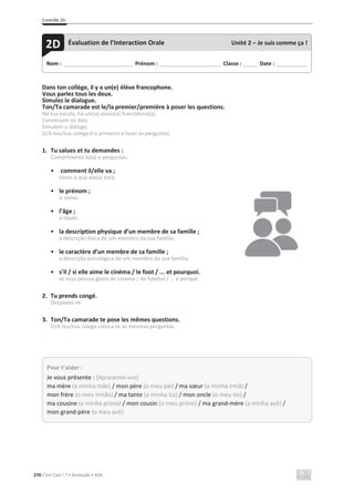 Contrôle 2D
270 C’est Cool ! 7 • Avaliação • ASA
Dans ton collège, il y a un(e) élève francophone.
Vous parlez tous les deux.
Simulez le dialogue.
Ton/Ta camarade est le/la premier/première à poser les questions.
Na tua escola, há um(a) aluno(a) francófono(a).
Conversam os dois.
Simulem o diálogo.
O/A teu/tua colega é o primeiro a fazer as perguntas.
1. Tu salues et tu demandes :
Cumprimenta-lo(a) e perguntas:
• comment il/elle va ;
como é que ele(a) está;
• le prénom ;
o nome;
• l’âge ;
a idade;
• la description physique d’un membre de sa famille ;
a descrição física de um membro da sua família;
• le caractère d’un membre de sa famille ;
a descrição psicológica de um membro da sua família;
• s’il / si elle aime le cinéma / le foot / ... et pourquoi.
se essa pessoa gosta de cinema / de futebol / ... e porquê.
2. Tu prends congé.
Despedes-te.
3. Ton/Ta camarade te pose les mêmes questions.
O/A teu/tua colega coloca-te as mesmas perguntas.
Nom : _____________________________ Prénom : __________________________ Classe : ______ Date : _____________
2D Évaluation de l’Interaction Orale Unité 2 – Je suis comme ça !
Pour t’aider :
Je vous présente : (Apresento-vos)
ma mère (a minha mãe) / mon père (o meu pai) / ma sœur (a minha irmã) /
mon frère (o meu irmão) / ma tante (a minha tia) / mon oncle (o meu tio) /
ma cousine (a minha prima) / mon cousin (o meu primo) / ma grand-mère (a minha avó) /
mon grand-père (o meu avô)
 
