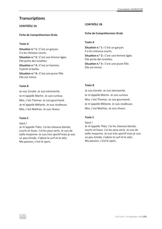 Transcriptions 2A/2B/2C/2D
C’est Cool ! 7 • Avaliação • ASA 271
Transcriptions
CONTRÔLE 2A
Fiche de Compréhension Orale
Texte A
Situation n.o
1 : C’est un garçon.
Il a les cheveux courts.
Situation n.o
2 : C’est une femme âgée.
Elle porte des lunettes.
Situation n.o
3 : C’est un homme.
Il porte la barbe.
Situation n.o
4 : C’est une jeune fille.
Elle est mince.
Texte B
Je suis Coralie. Je suis extrovertie.
Je m’appelle Martin. Je suis curieux.
Moi, c’est Thomas. Je suis gourmand.
Je m’appelle Mélanie. Je suis studieuse.
Moi, c’est Mathias. Je suis rêveur.
Texte C
Salut !
Je m’appelle Théo. J’ai les cheveux blonds,
courts et lisses. J’ai les yeux verts. Je suis de
taille moyenne. Je suis très sportif mais je suis
un peu timide. J’adore le surf et le vélo.
Ma passion, c’est le sport.
CONTRÔLE 2B
Fiche de Compréhension Orale
Texte A
Situation n.o
1 : C’est un garçon.
Il a les cheveux courts.
Situation n.o
2 : C’est une femme âgée.
Elle porte des lunettes.
Situation n.o
3 : C’est une jeune fille.
Elle est mince.
Texte B
Je suis Coralie. Je suis extrovertie.
Je m’appelle Martin. Je suis curieux.
Moi, c’est Thomas. Je suis gourmand.
Je m’appelle Mélanie. Je suis studieuse.
Moi, c’est Mathias. Je suis rêveur.
Texte C
Salut !
Je m’appelle Théo. J’ai les cheveux blonds,
courts et lisses. J’ai les yeux verts. Je suis de
taille moyenne. Je suis très sportif mais je suis
un peu timide. J’adore le surf et le vélo.
Ma passion, c’est le sport.
 