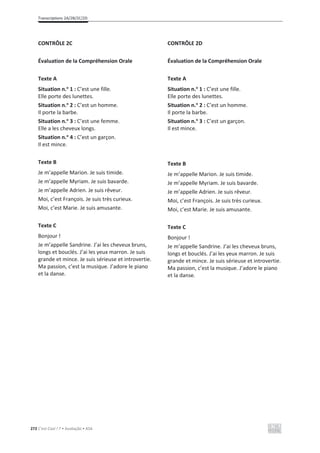 Transcriptions 2A/2B/2C/2D
272 C’est Cool ! 7 • Avaliação • ASA
CONTRÔLE 2C
Évaluation de la Compréhension Orale
Texte A
Situation n.o
1 : C’est une fille.
Elle porte des lunettes.
Situation n.o
2 : C’est un homme.
Il porte la barbe.
Situation n.o
3 : C’est une femme.
Elle a les cheveux longs.
Situation n.o
4 : C’est un garçon.
Il est mince.
Texte B
Je m’appelle Marion. Je suis timide.
Je m’appelle Myriam. Je suis bavarde.
Je m’appelle Adrien. Je suis rêveur.
Moi, c’est François. Je suis très curieux.
Moi, c’est Marie. Je suis amusante.
Texte C
Bonjour !
Je m’appelle Sandrine. J’ai les cheveux bruns,
longs et bouclés. J’ai les yeux marron. Je suis
grande et mince. Je suis sérieuse et introvertie.
Ma passion, c’est la musique. J’adore le piano
et la danse.
CONTRÔLE 2D
Évaluation de la Compréhension Orale
Texte A
Situation n.o
1 : C’est une fille.
Elle porte des lunettes.
Situation n.o
2 : C’est un homme.
Il porte la barbe.
Situation n.o
3 : C’est un garçon.
Il est mince.
Texte B
Je m’appelle Marion. Je suis timide.
Je m’appelle Myriam. Je suis bavarde.
Je m’appelle Adrien. Je suis rêveur.
Moi, c’est François. Je suis très curieux.
Moi, c’est Marie. Je suis amusante.
Texte C
Bonjour !
Je m’appelle Sandrine. J’ai les cheveux bruns,
longs et bouclés. J’ai les yeux marron. Je suis
grande et mince. Je suis sérieuse et introvertie.
Ma passion, c’est la musique. J’adore le piano
et la danse.
 