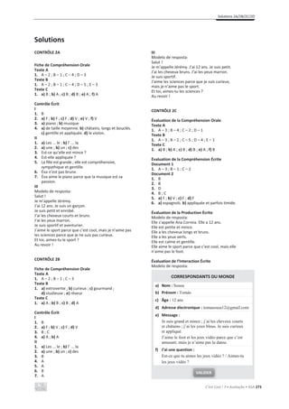 Solutions 2A/2B/2C/2D
C’est Cool ! 7 • Avaliação • ASA 273
Solutions
CONTRÔLE 2A
Fiche de Compréhension Orale
Texte A
1. A – 2 ; B – 1 ; C – 4 ; D – 3
Texte B
1. A – 2 ; B – 1 ; C – 4 ; D – 5 ; E – 3
Texte C
1. a) B ; b) A ; c) B ; d) B ; e) A ; f) A
Contrôle Écrit
I
1. B
2. a) F ; b) F ; c) F ; d) V ; e) V ; f) V
3. a) piano ; b) musique
4. a) de taille moyenne. b) châtains, longs et bouclés.
c) gentille et appliquée. d) le violon.
II
1. a) Les ... le ; b) l’ ... la
2. a) une ; b) un ; c) des
3. Est-ce qu’elle est mince ?
4. Est-elle appliquée ?
5. La fille est grande ; elle est compréhensive,
sympathique et gentille.
6. Éva n’est pas brune.
7. Éva aime le piano parce que la musique est sa
passion.
III
Modelo de resposta:
Salut !
Je m’appelle Jérémy.
J’ai 12 ans. Je suis un garçon.
Je suis petit et enrobé.
J’ai les cheveux courts et bruns.
J’ai les yeux marron.
Je suis sportif et aventurier.
J’aime le sport parce que c’est cool, mais je n’aime pas
les sciences parce que je ne suis pas curieux.
Et toi, aimes-tu le sport ?
Au revoir !
CONTRÔLE 2B
Fiche de Compréhension Orale
Texte A
1. A – 2 ; B – 1 ; C – 3
Texte B
1. a) extrovertie ; b) curieux ; c) gourmand ;
d) studieuse ; e) rêveur
Texte C
1. a) A ; b) B ; c) B ; d) A
Contrôle Écrit
I
1. B
2. a) F ; b) V ; c) F ; d) V
3. B ; C
4. a) A ; b) A
II
1. a) Les ... le ; b) l’ ... la
2. a) une ; b) un ; c) des
3. B
4. A
5. A
6. B
7. A
III
Modelo de resposta:
Salut !
Je m’appelle Jérémy. J’ai 12 ans. Je suis petit.
J’ai les cheveux bruns. J’ai les yeux marron.
Je suis sportif.
J’aime les sciences parce que je suis curieux,
mais je n’aime pas le sport.
Et toi, aimes-tu les sciences ?
Au revoir !
CONTRÔLE 2C
Évaluation de la Compréhension Orale
Texte A
1. A – 3 ; B – 4 ; C – 2 ; D – 1
Texte B
1. A – 3 ; B – 2 ; C – 5 ; D – 4 ; E – 1
Texte C
1. a) B ; b) A ; c) B ; d) B ; e) A ; f) B
Évaluation de la Compréhension Écrite
Document 1
1. A – 3 ; B – 1 ; C – 2
Document 2
1. B
2. B
3. D
4. B ; C
5. a) F ; b) V ; c) F ; d) F
6. a) espagnols. b) appliquée et parfois timide.
Évaluation de la Production Écrite
Modelo de resposta:
Elle s’appelle Ana Correia. Elle a 12 ans.
Elle est petite et mince.
Elle a les cheveux longs et bruns.
Elle a les yeux verts.
Elle est calme et gentille.
Elle aime le sport parce que c’est cool, mais elle
n’aime pas le foot.
Évaluation de l’Interaction Écrite
Modelo de resposta:
CORRESPONDANTS DU MONDE
a) Nom : Sousa
b) Prénom : Tomás
c) Âge : 12 ans
d) Adresse électronique : tomasousa12@gmail.com
e) Message :
Je suis grand et mince ; j’ai les cheveux courts
et châtains ; j’ai les yeux bleus. Je suis curieux
et appliqué.
J’aime le foot et les jeux vidéo parce que c’est
amusant, mais je n’aime pas la danse.
f) J’ai une question :
Est-ce que tu aimes les jeux vidéo ? / Aimes-tu
les jeux vidéo ?
VALIDER
 
