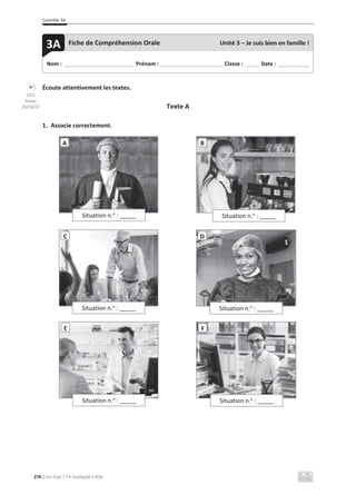 Contrôle 3A
276 C’est Cool ! 7 • Avaliação • ASA
Écoute attentivement les textes.
Texte A
1. Associe correctement.
Situation n.o
: ______
A B
C
Situation n.o
: ______
D
Situation n.o
: ______
Situation n.o
: ______
F
Situation n.o
: ______
Nom : _____________________________ Prénom : __________________________ Classe : ______ Date : _____________
3A Fiche de Compréhension Orale Unité 3 – Je suis bien en famille !
Situation n.o
: ______
E
CD3
faixas
25/26/27
 