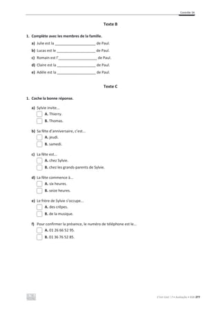 Contrôle 3A
C’est Cool ! 7 • Avaliação • ASA 277
Texte B
1. Complète avec les membres de la famille.
a) Julie est la ____________________ de Paul.
b) Lucas est le ___________________ de Paul.
c) Romain est l’___________________ de Paul.
d) Claire est la ___________________ de Paul.
e) Adèle est la ___________________ de Paul.
Texte C
1. Coche la bonne réponse.
a) Sylvie invite...
A. Thierry.
B. Thomas.
b) Sa fête d’anniversaire, c’est...
A. jeudi.
B. samedi.
c) La fête est...
A. chez Sylvie.
B. chez les grands-parents de Sylvie.
d) La fête commence à...
A. six heures.
B. seize heures.
e) Le frère de Sylvie s’occupe...
A. des crêpes.
B. de la musique.
f) Pour confirmer la présence, le numéro de téléphone est le...
A. 01 26 66 52 95.
B. 01 36 76 52 85.
 