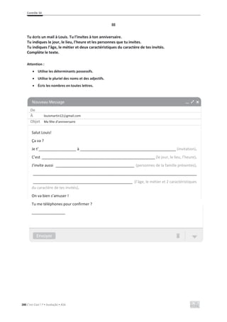 Contrôle 3A
280 C’est Cool ! 7 • Avaliação • ASA
III
Tu écris un mail à Louis. Tu l’invites à ton anniversaire.
Tu indiques le jour, le lieu, l’heure et les personnes que tu invites.
Tu indiques l’âge, le métier et deux caractéristiques du caractère de tes invités.
Complète le texte.
Attention :
x Utilise les déterminants possessifs.
x Utilise le pluriel des noms et des adjectifs.
x Écris les nombres en toutes lettres.
De
À louismartin12@gmail.com
Objet Ma fête d’anniversaire
Salut Louis!
Ça va ?
Je t’__________________ à _______________________________________________________ (invitation).
C’est _________________________________________________________________ (le jour, le lieu, l’heure).
J’invite aussi _____________________________________________ (personnes de la famille présentes).
______________________________________________________________________________________________
_________________________________________________________ (l’âge, le métier et 2 caractéristiques
du caractère de tes invités).
On va bien s’amuser !
Tu me téléphones pour confirmer ?
________________
 