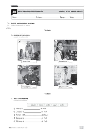 Contrôle 3B
282 C’est Cool ! 7 • Avaliação • ASA
Écoute attentivement les textes.
Ouve com atenção os textos.
Texte A
1. Associe correctement.
Associa corretamente.
Texte B
1. Place correctement.
Coloca corretamente.
a) Julie est la ___________________ de Paul.
b) Lucas est le ___________________ de Paul.
c) Romain est l’___________________ de Paul.
d) Claire est la ___________________ de Paul.
e) Adèle est la ___________________ de Paul.
Situation n.o
: ____
A
Situation n.o
: ____
B
Situation n.o
: ____
C
Situation n.o
: ____
D
Nom : _____________________________ Prénom : __________________________ Classe : ______ Date : _____________
3B Fiche de Compréhension Orale Unité 3 – Je suis bien en famille !
cousin x mère x tante x sœur x oncle
CD3
faixas
28/29/30
 
