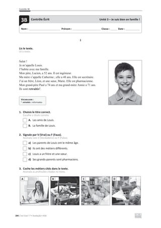 Contrôle 3B
284 C’est Cool ! 7 • Avaliação • ASA
I
Lis le texte.
Lê o texto.
Salut !
Je m’appelle Louis.
J’habite avec ma famille.
Mon père, Lucien, a 52 ans. Il est ingénieur.
Ma mère s’appelle Catherine ; elle a 48 ans. Elle est secrétaire.
J’ai un frère, Léon, et une sœur, Marie. Elle est pharmacienne.
Mon grand-père Paul a 74 ans et ma grand-mère Annie a 71 ans.
Ils sont retraités1
.
1. Choisis le titre correct.
Escolhe o título correto.
A. Les amis de Louis.
B. La famille de Louis.
2. Signale par V (Vrai) ou F (Faux).
Assinala com V (Verdadeiro) ou F (Falso).
a) Les parents de Louis ont le même âge.
b) Ils ont des métiers différents.
c) Louis a un frère et une sœur.
d) Ses grands-parents sont pharmaciens.
3. Coche les métiers cités dans le texte.
Assinala as profissões citadas no texto.
A B C D
Nom : _____________________________ Prénom : __________________________ Classe : ______ Date : _____________
3B Contrôle Écrit Unité 3 – Je suis bien en famille !
VOCABULAIRE :
1
retraités : reformados
 