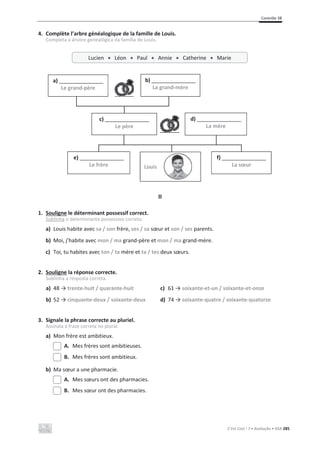 Contrôle 3B
C’est Cool ! 7 • Avaliação • ASA 285
4. Complète l’arbre généalogique de la famille de Louis.
Completa a árvore genealógica da família do Louis.
II
1. Souligne le déterminant possessif correct.
Sublinha o determinante possessivo correto.
a) Louis habite avec sa / son frère, ses / sa sœur et son / ses parents.
b) Moi, j’habite avec mon / ma grand-père et mon / ma grand-mère.
c) Toi, tu habites avec ton / ta mère et ta / tes deux sœurs.
2. Souligne la réponse correcte.
Sublinha a resposta correta.
a) ϰϴїtrente-huit / quarante-huit
b) ϱϮїcinquante-deux / soixante-deux
c) ϲϭїsoixante-et-un / soixante-et-onze
d) ϳϰїsoixante-quatre / soixante-quatorze
3. Signale la phrase correcte au pluriel.
Assinala a frase correta no plural.
a) Mon frère est ambitieux.
A. Mes frères sont ambitieuses.
B. Mes frères sont ambitieux.
b) Ma sœur a une pharmacie.
A. Mes sœurs ont des pharmacies.
B. Mes sœur ont des pharmacies.
Lucien x Léon x Paul x Annie x Catherine x Marie
a) _______________
Le grand-père
b) _______________
La grand-mère
c) _______________
Le père
d) _______________
La mère
e) _______________
Le frère
f) _______________
La sœur
Louis
 