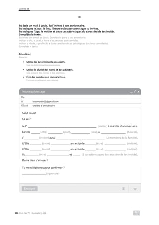 Contrôle 3B
286 C’est Cool ! 7 • Avaliação • ASA
III
Tu écris un mail à Louis. Tu l’invites à ton anniversaire.
Tu indiques le jour, le lieu, l’heure et les personnes que tu invites.
Tu indiques l’âge, le métier et deux caractéristiques du caractère de tes invités.
Complète le texte.
Escreves um email ao Louis. Convida-lo para o teu aniversário.
Indicas o dia, o local, a hora e as pessoas que convidas.
Indicas a idade, a profissão e duas características psicológicas dos teus convidados.
Completa o texto.
Attention :
Atenção:
• Utilise les déterminants possessifs.
Usa os determinantes possessivos.
• Utilise le pluriel des noms et des adjectifs.
Usa o plural dos nomes e dos adjetivos.
• Écris les nombres en toutes lettres.
Escreve os números por extenso.
De
À louismartin12@gmail.com
Objet Ma fête d’anniversaire
Salut Louis!
Ça va ?
Je t’ ________________________________________________________ (inviter) à ma fête d’anniversaire.
La fête ______ (être) __________ (jour), _____________ (lieu), à ____________________ (heures).
J’__________ (inviter) aussi ________________________________________ (2 membres de la famille).
Il/Elle ________ (avoir) _____________ ans et il/elle _______ (être) _________________ (métier).
Il/Elle ________ (avoir) _____________ ans et il/elle _______ (être) _________________ (métier).
Ils _________ (être) _______________ et ______ (2 caractéristiques du caractère de tes invités).
On va bien s’amuser !
Tu me téléphones pour confirmer ?
________________ (signature)
 
