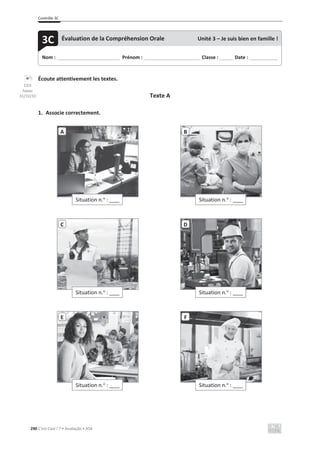 Contrôle 3C
290 C’est Cool ! 7 • Avaliação • ASA
Écoute attentivement les textes.
Texte A
1. Associe correctement.
Situation n.o
: ____
A
Situation n.o
: ____
B
Situation n.o
: ____
C
Situation n.o
: ____
D
Situation n.o
: ____
E
Situation n.o
: ____
F
Nom : _____________________________ Prénom : __________________________ Classe : ______ Date : _____________
3C Évaluation de la Compréhension Orale Unité 3 – Je suis bien en famille !
CD3
faixas
31/32/33
 