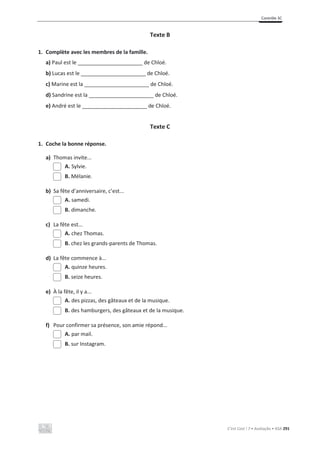 Contrôle 3C
C’est Cool ! 7 • Avaliação • ASA 291
Texte B
1. Complète avec les membres de la famille.
a) Paul est le ______________________ de Chloé.
b) Lucas est le ______________________ de Chloé.
c) Marine est la ______________________ de Chloé.
d) Sandrine est la ______________________ de Chloé.
e) André est le ______________________ de Chloé.
Texte C
1. Coche la bonne réponse.
a) Thomas invite...
A. Sylvie.
B. Mélanie.
b) Sa fête d’anniversaire, c’est...
A. samedi.
B. dimanche.
c) La fête est...
A. chez Thomas.
B. chez les grands-parents de Thomas.
d) La fête commence à...
A. quinze heures.
B. seize heures.
e) À la fête, il y a...
A. des pizzas, des gâteaux et de la musique.
B. des hamburgers, des gâteaux et de la musique.
f) Pour confirmer sa présence, son amie répond...
A. par mail.
B. sur Instagram.
 