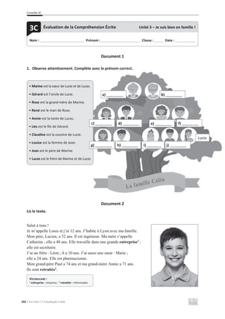 Contrôle 3C
292 C’est Cool ! 7 • Avaliação • ASA
Document 1
1. Observe attentivement. Complète avec le prénom correct.
Document 2
Lis le texte.
Salut à tous !
Je m’appelle Louis et j’ai 12 ans. J’habite à Lyon avec ma famille.
Mon père, Lucien, a 52 ans. Il est ingénieur. Ma mère s’appelle
Catherine ; elle a 48 ans. Elle travaille dans une grande entreprise1
;
elle est secrétaire.
J’ai un frère : Léon ; il a 10 ans. J’ai aussi une sœur : Marie ;
elle a 24 ans. Elle est pharmacienne.
Mon grand-père Paul a 74 ans et ma grand-mère Annie a 71 ans.
Ils sont retraités2
.
Nom : _____________________________ Prénom : __________________________ Classe : ______ Date : _____________
3C Évaluation de la Compréhension Écrite Unité 3 – Je suis bien en famille !
VOCABULAIRE :
1 entreprise : empresa ; 2 retraités : reformados
ment. Complète avec le prénom correct.
• Marine est la sœur de Lucie et de Lucas.
• Gérard est l’oncle de Lucie.
• Rose est la grand-mère de Marine.
• René est le mari de Rose.
• Annie est la tante de Lucas.
• Léo est le fils de Gérard.
• Claudine est la cousine de Lucie.
• Louise est la femme de Jean.
• Jean est le père de Marine.
• Lucas est le frère de Marine et de Lucie.
a) ________ b) ________
c) ________ d) ________ e) ________ f) ________
g) ________ h) ________ i) _______ j) ________
Lucie
 