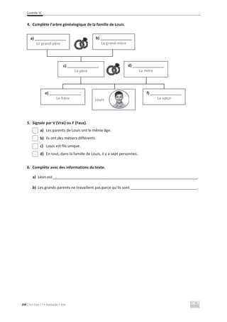 Contrôle 3C
294 C’est Cool ! 7 • Avaliação • ASA
4. Complète l’arbre généalogique de la famille de Louis.
5. Signale par V (Vrai) ou F (Faux).
a) Les parents de Louis ont le même âge.
b) Ils ont des métiers différents.
c) Louis est fils unique.
d) En tout, dans la famille de Louis, il y a sept personnes.
6. Complète avec des informations du texte.
a) Léon est _____________________________________________________________________.
b) Les grands-parents ne travaillent pas parce qu’ils sont ________________________________.
a) _______________
Le grand-père
b) _______________
La grand-mère
c) _______________
Le père
d) _______________
La mère
e) _______________
Le frère
f) _______________
La sœur
Louis
 