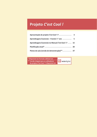 Projeto C’est Cool !
Apresentação do projeto C’est Cool ! 7 ............................ 3
Aprendizagens Essenciais – Francês 7.o
ano .................... 5
Aprendizagens Essenciais no Manual C’est Cool ! 7 ........ 15
Planificação anual*............................................................ 20
Planos de aula (versão de demonstração)**.................... 27
* Disponível em formato editável em
** Versão integral para os utilizadores
do projeto C’est Cool ! 7 disponível em
 