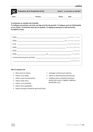 Contrôle 3C
C’est Cool ! 7 • Avaliação • ASA 295
Tu présentes un membre de ta famille.
Tu indiques son prénom, son nom, son âge et le lien de parenté. Tu indiques aussi où il/elle habite
et son métier. Tu présentes deux de ses qualités. Tu expliques pourquoi tu le/la présentes.
Complète le texte.
Não te esqueças de:
• dizer como se chama;
• indicar a sua idade;
• referir o grau de parentesco;
• indicar onde mora;
• indicar a sua profissão;
• indicar duas qualidades;
• explicar porque escolheste apresentá-lo(a);
• empregar numerais por extenso;
• utilizar os determinantes possessivos;
• mobilizar outros conteúdos anteriores
(verbos être, avoir e s’appeler, adjetivos,
preposições, etc.).
Nom : _____________________________ Prénom : __________________________ Classe : ______ Date : _____________
3C Évaluation de la Production Écrite Unité 3 – Je suis bien en famille !
Il/Elle _______________________________________________________________________ (prénom + nom).
Il/Elle _________________________________________________________________ (âge en toutes lettres).
C’est ______________________________________________________________________ (lien de parenté).
Il/Elle ____________________________________________________________________ (lieu de résidence).
Il/Elle _______________________________________________________________________________ (métier).
Il/Elle __________________________________ et ________________________________ (2 qualités).
Je le/la présente parce qu’il/elle ______________________________________________________________
________________________________________________________________________________ (justification).
 