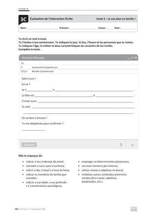 Contrôle 3C
296 C’est Cool ! 7 • Avaliação • ASA
Tu écris un mail à Louis.
Tu l’invites à ton anniversaire. Tu indiques le jour, le lieu, l’heure et les personnes que tu invites.
Tu indiques l’âge, le métier et deux caractéristiques du caractère de tes invités.
Complète le texte.
Não te esqueças de:
• indicar o teu endereço de email;
• convidar o Louis para a tua festa;
• referir o dia, o local e a hora da festa;
• indicar os membros da família que
convidas;
• indicar a sua idade, a sua profissão
e 2 características psicológicas;
• empregar os determinantes possessivos;
• escrever números por extenso;
• utilizar nomes e adjetivos no plural;
• mobilizar outros conteúdos anteriores
(verbos être e avoir, adjetivos,
preposições, etc.).
Nom : _____________________________ Prénom : __________________________ Classe : ______ Date : _____________
3C Évaluation de l’Interaction Écrite Unité 3 – Je suis bien en famille !
De
À louismartin12@gmail.com
Objet Ma fête d’anniversaire
Salut Louis !
Ça va ?
Je t’__________________ à ______________________________________________________ .
La fête est ________________, _______________________, à __________________________ .
J’invite aussi __________________________________________________________________ .
Ils sont _______________________________________________________________________
____________________________________________________________________________ .
On va bien s’amuser !
Tu me téléphones pour confirmer ?
________________
 