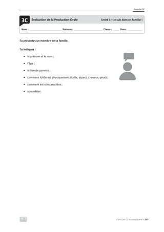 Contrôle 3C
C’est Cool ! 7 • Avaliação • ASA 297
Tu présentes un membre de ta famille.
Tu indiques :
• le prénom et le nom ;
• l’âge ;
• le lien de parenté ;
• comment il/elle est physiquement (taille, aspect, cheveux, yeux) ;
• comment est son caractère ;
• son métier.
Nom : _____________________________ Prénom : __________________________ Classe : ______ Date : _____________
3C Évaluation de la Production Orale Unité 3 – Je suis bien en famille !
 