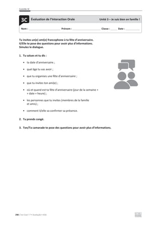 Contrôle 3C
298 C’est Cool ! 7 • Avaliação • ASA
Tu invites un(e) ami(e) francophone à ta fête d’anniversaire.
Il/Elle te pose des questions pour avoir plus d’informations.
Simulez le dialogue.
1. Tu salues et tu dis :
• ta date d’anniversaire ;
• quel âge tu vas avoir ;
• que tu organises une fête d’anniversaire ;
• que tu invites ton ami(e) ;
• où et quand est ta fête d’anniversaire (jour de la semaine +
+ date + heure) ;
• les personnes que tu invites (membres de la famille
et amis) ;
• comment il/elle va confirmer sa présence.
2. Tu prends congé.
3. Ton/Ta camarade te pose des questions pour avoir plus d’informations.
Nom : _____________________________ Prénom : __________________________ Classe : ______ Date : _____________
3C Évaluation de l’Interaction Orale Unité 3 – Je suis bien en famille !
 