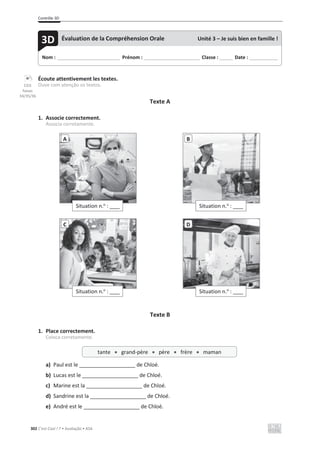 Contrôle 3D
302 C’est Cool ! 7 • Avaliação • ASA
Écoute attentivement les textes.
Ouve com atenção os textos.
Texte A
1. Associe correctement.
Associa corretamente.
Texte B
1. Place correctement.
Coloca corretamente.
a) Paul est le ___________________ de Chloé.
b) Lucas est le ___________________ de Chloé.
c) Marine est la ___________________ de Chloé.
d) Sandrine est la ___________________ de Chloé.
e) André est le ___________________ de Chloé.
Situation n.o
: ____
A
Situation n.o
: ____
B
Situation n.o
: ____
C
Situation n.o
: ____
D
Nom : _____________________________ Prénom : __________________________ Classe : ______ Date : _____________
3D Évaluation de la Compréhension Orale Unité 3 – Je suis bien en famille !
tante x grand-père x père x frère x maman
CD3
faixas
34/35/36
 