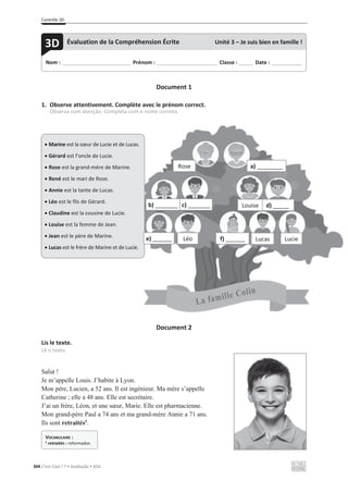 Contrôle 3D
304 C’est Cool ! 7 • Avaliação • ASA
Document 1
1. Observe attentivement. Complète avec le prénom correct.
Observa com atenção. Completa com o nome correto.
Document 2
Lis le texte.
Lê o texto.
Salut !
Je m’appelle Louis. J’habite à Lyon.
Mon père, Lucien, a 52 ans. Il est ingénieur. Ma mère s’appelle
Catherine ; elle a 48 ans. Elle est secrétaire.
J’ai un frère, Léon, et une sœur, Marie. Elle est pharmacienne.
Mon grand-père Paul a 74 ans et ma grand-mère Annie a 71 ans.
Ils sont retraités1
.
Nom : _____________________________ Prénom : __________________________ Classe : ______ Date : _____________
3D Évaluation de la Compréhension Écrite Unité 3 – Je suis bien en famille !
VOCABULAIRE :
1 retraités : reformados
x Marine est la sœur de Lucie et de Lucas.
x Gérard est l’oncle de Lucie.
x Rose est la grand-mère de Marine.
x René est le mari de Rose.
x Annie est la tante de Lucas.
x Léo est le fils de Gérard.
x Claudine est la cousine de Lucie.
x Louise est la femme de Jean.
x Jean est le père de Marine.
x Lucas est le frère de Marine et de Lucie.
Rose a) ________
b) _______ c) _______ Louise d) _____
e) ______ Léo f) ______ Lucas Lucie
 