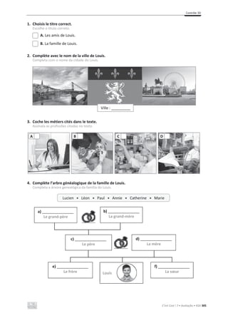 Contrôle 3D
C’est Cool ! 7 • Avaliação • ASA 305
1. Choisis le titre correct.
Escolhe o título correto.
A. Les amis de Louis.
B. La famille de Louis.
2. Complète avec le nom de la ville de Louis.
Completa com o nome da cidade do Louis.
3. Coche les métiers cités dans le texte.
Assinala as profissões citadas no texto.
4. Complète l’arbre généalogique de la famille de Louis.
Completa a árvore genealógica da família do Louis.
A B C D
Ville : ___________
Lucien x Léon x Paul x Annie x Catherine x Marie
a) _______________
Le grand-père
b) _______________
La grand-mère
c) _______________
Le père
d) _______________
La mère
e) _______________
Le frère
f) _______________
La sœur
Louis
 