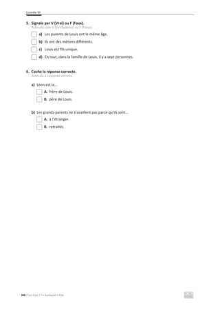 Contrôle 3D
306 C’est Cool ! 7 • Avaliação • ASA
5. Signale par V (Vrai) ou F (Faux).
Assinala com V (Verdadeiro) ou F (Falso).
a) Les parents de Louis ont le même âge.
b) Ils ont des métiers différents.
c) Louis est fils unique.
d) En tout, dans la famille de Louis, il y a sept personnes.
6. Coche la réponse correcte.
Assinala a resposta correta.
a) Léon est le...
A. frère de Louis.
B. père de Louis.
b) Les grands-parents ne travaillent pas parce qu’ils sont...
A. à l’étranger.
B. retraités.
 