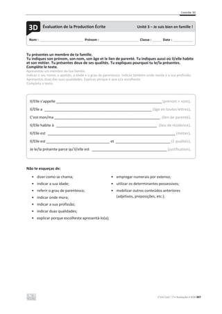 Contrôle 3D
C’est Cool ! 7 • Avaliação • ASA 307
Tu présentes un membre de ta famille.
Tu indiques son prénom, son nom, son âge et le lien de parenté. Tu indiques aussi où il/elle habite
et son métier. Tu présentes deux de ses qualités. Tu expliques pourquoi tu le/la présentes.
Complète le texte.
Apresentas um membro da tua família.
Indicas o seu nome, o apelido, a idade e o grau de parentesco. Indicas também onde reside e a sua profissão.
Apresentas duas das suas qualidades. Explicas porque é que o/a escolheste.
Completa o texto.
Não te esqueças de:
• dizer como se chama;
• indicar a sua idade;
• referir o grau de parentesco;
• indicar onde mora;
• indicar a sua profissão;
• indicar duas qualidades;
• explicar porque escolheste apresentá-lo(a);
• empregar numerais por extenso;
• utilizar os determinantes possessivos;
• mobilizar outros conteúdos anteriores
(adjetivos, preposições, etc.).
Nom : _____________________________ Prénom : __________________________ Classe : ______ Date : _____________
3D Évaluation de la Production Écrite Unité 3 – Je suis bien en famille !
Il/Elle s’appelle ______________________________________________________________(prénom + nom).
Il/Elle a _______________________________________________________________ (âge en toutes lettres).
C’est mon/ma ______________________________________________________________ (lien de parenté).
Il/Elle habite à ___________________________________________________________ (lieu de résidence).
Il/Elle est ___________________________________________________________________________(métier).
Il/Elle est _______________________________ et ________________________________ (2 qualités).
Je le/la présente parce qu’il/elle est ____________________________________________ (justification).
 