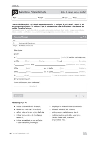 Contrôle 3D
308 C’est Cool ! 7 • Avaliação • ASA
Tu écris un mail à Louis. Tu l’invites à ton anniversaire. Tu indiques le jour, le lieu, l’heure et les
personnes que tu invites. Tu indiques l’âge, le métier et une caractéristique du caractère de tes
invités. Complète le texte.
Escreves um email ao Louis. Convida-lo para o teu aniversário. Indicas o dia, o local, a hora e os convidados.
Indicas a idade, a profissão e uma característica psicológica dos teus convidados. Completa o texto.
Não te esqueças de:
• indicar o teu endereço de email;
• convidar o Louis para a tua festa;
• referir o dia, o local e a hora da festa;
• indicar os membros da família que
convidas;
• indicar a sua idade, a sua profissão
e 1 característica psicológica;
• empregar os determinantes possessivos;
• escrever números por extenso;
• utilizar nomes e adjetivos no plural;
• mobilizar outros conteúdos anteriores
(verbos être e avoir, adjetivos,
preposições, etc.).
Nom : _____________________________ Prénom : __________________________ Classe : ______ Date : _____________
3D Évaluation de l’Interaction Écrite Unité 3 – Je suis bien en famille !
De
À louismartin12@gmail.com
Objet Ma fête d’anniversaire
Salut Louis!
Ça va ?
Je t’ ________________________________________________________ (inviter) à ma fête d’anniversaire.
La fête ______ (être) __________ (jour), _____________ (lieu), à ____________________ (heures).
J’__________ (inviter) aussi ________________________________________ (2 membres de la famille).
Il/Elle ________ (avoir) _____________ ans et il/elle _______ (être) _________________ (métier).
Il/Elle ________ (avoir) _____________ ans et il/elle _______ (être) _________________ (métier).
Ils _________ (être)_____________________________ (1 caractéristique du caractère de tes invités).
On va bien s’amuser !
Tu me téléphones pour confirmer ?
________________ (signature)
 