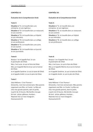 Transcriptions 3A/3B/3C/3D
312 C’est Cool ! 7 • Avaliação • ASA
CONTRÔLE 3C
Évaluation de la Compréhension Orale
Texte A
Situation n.o
1 : Je travaille dans une
entreprise. Je suis ingénieur.
Situation n.o
2 : Je travaille dans un restaurant.
Je suis cuisinier.
Situation n.o
3 : Je travaille dans un hôpital.
Je suis infirmière.
Situation n.o
4 : Je travaille dans un collège.
Je suis professeure.
Situation n.o
5 : Je travaille dans une usine.
Je suis ouvrier.
Situation n.o
6 : Je travaille dans un journal.
Je suis journaliste.
Texte B
Bonjour ! Je m’appelle Paul. Je suis
le grand-père de Chloé.
Moi, c’est Lucas. Je suis le frère de Chloé.
Moi, je m’appelle Marine et je suis la maman
de Chloé.
Je m’appelle Sandrine. Je suis la tante de Chloé.
Je m’appelle André. Je suis le père de Chloé.
Texte C
Salut Mélanie ! C’est Thomas !
Dimanche, c’est mon anniversaire. Mes parents
organisent une fête. Je t’invite ! La fête est
chez mes grands-parents, dans le jardin,
à partir de 15 heures. Ma famille s’occupe
de tout : pizzas, gâteaux, musique...
Réponds-moi sur mon Instagram :
thomasmartin74
CONTRÔLE 3D
Évaluation de la Compréhension Orale
Texte A
Situation n.o
1 : Je travaille dans une
entreprise. Je suis ingénieur.
Situation n.o
2 : Je travaille dans un restaurant.
Je suis cuisinier.
Situation n.o
3 : Je travaille dans un hôpital.
Je suis infirmière.
Situation n.o
4 : Je travaille dans un collège.
Je suis professeure.
Texte B
Bonjour ! Je m’appelle Paul. Je suis
le grand-père de Chloé.
Moi, c’est Lucas. Je suis le frère de Chloé.
Moi, je m’appelle Marine et je suis la maman
de Chloé.
Je m’appelle Sandrine. Je suis la tante de Chloé.
Je m’appelle André. Je suis le père de Chloé.
Texte C
Salut Mélanie ! C’est Thomas !
Dimanche, c’est mon anniversaire. Mes parents
organisent une fête. Je t’invite ! La fête est
chez mes grands-parents, dans le jardin,
à partir de 15 heures. Ma famille s’occupe
de tout : pizzas, gâteaux, musique...
Réponds-moi sur mon Instagram :
thomasmartin74
 