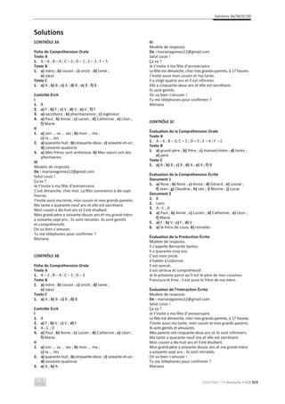 Solutions 3A/3B/3C/3D
C’est Cool ! 7 • Avaliação • ASA 313
Solutions
CONTRÔLE 3A
Fiche de Compréhension Orale
Texte A
1. A – 6 ; B – 4 ; C – 2 ; D – 1 ; E – 3 ; F – 5
Texte B
1. a) mère ; b) cousin ; c) oncle ; d) tante ;
e) sœur
Texte C
1. a) A ; b) B ; c) A ; d) B ; e) B ; f) B
Contrôle Écrit
I
1. B
2. a) F ; b) F ; c) V ; d) V ; e) V ; f) F
3. a) secrétaire ; b) pharmacienne ; c) ingénieur
4. a) Paul ; b) Annie ; c) Lucien ; d) Catherine ; e) Léon ;
f) Marie
II
1. a) son ... sa ... ses ; b) mon ... ma ;
c) ta ... tes
2. a) quarante-huit ; b) cinquante-deux ; c) soixante-et-un ;
d) soixante-quatorze
3. a) Mes frères sont ambitieux. b) Mes sœurs ont des
pharmacies.
III
Modelo de resposta:
De : marianagomes12@gmail.com
Salut Louis !
Ça va ?
Je t’invite à ma fête d’anniversaire.
C’est dimanche, chez moi. La fête commence à dix-sept
heures.
J’invite aussi ma tante, mon cousin et mes grands-parents.
Ma tante a quarante-neuf ans et elle est secrétaire.
Mon cousin a dix-huit ans et il est étudiant.
Mon grand-père a soixante-douze ans et ma grand-mère
a soixante-sept ans ; ils sont retraités. Ils sont gentils
et compréhensifs.
On va bien s’amuser.
Tu me téléphones pour confirmer ?
Mariana
CONTRÔLE 3B
Fiche de Compréhension Orale
Texte A
1. A – 2 ; B – 4 ; C – 1 ; D – 3
Texte B
1. a) mère ; b) cousin ; c) oncle ; d) tante ;
e) sœur
Texte C
1. a) A ; b) B ; c) B ; d) B
Contrôle Écrit
I
1. B
2. a) F ; b) V ; c) V ; d) F
3. A ; C ; D
4. a) Paul ; b) Annie ; c) Lucien ; d) Catherine ; e) Léon ;
f) Marie
II
1. a) son ... sa ... ses ; b) mon ... ma ;
c) ta ... tes
2. a) quarante-huit ; b) cinquante-deux ; c) soixante-et-un ;
d) soixante-quatorze
3. a) B ; b) A
III
Modelo de resposta:
De : marianagomes12@gmail.com
Salut Louis !
Ça va ?
Je t’invite à ma fête d’anniversaire.
La fête est dimanche, chez mes grands-parents, à 17 heures.
J’invite aussi mon cousin et ma tante.
Il a vingt-quatre ans et il est infirmier.
Elle a cinquante-deux ans et elle est secrétaire.
Ils sont gentils.
On va bien s’amuser !
Tu me téléphones pour confirmer ?
Mariana
CONTRÔLE 3C
Évaluation de la Compréhension Orale
Texte A
1. A – 6 ; B – 3; C – 1 ; D – 5 ; E – 4 ; F – 2
Texte B
1. a) grand-père ; b) frère ; c) maman/mère ; d) tante ;
e) père
Texte C
1. a) B ; b) B ; c) B ; d) A ; e) A ; f) B
Évaluation de la Compréhension Écrite
Document 1
1. a) Rose ; b) René ; c) Annie ; d) Gérard ; e) Louise ;
f) Jean ; g) Claudine ; h) Léo ; i) Marine ; j) Lucas
Document 2
1. B
2. Lyon
3. A ; C ; D
4. a) Paul ; b) Annie ; c) Lucien ; d) Catherine ; e) Léon ;
f) Marie
5. a) F ; b) V ; c) F ; d) V
6. a) le frère de Louis. b) retraités.
Évaluation de la Production Écrite
Modelo de resposta:
Il s’appelle Bernardo Santos.
Il a quarante-cinq ans.
C’est mon oncle.
Il habite à Lisbonne.
Il est avocat.
Il est sérieux et compréhensif.
Je le présente parce qu’il est le père de mes cousines
Francisca et Ema ; il est aussi le frère de ma mère.
Évaluation de l’Interaction Écrite
Modelo de resposta:
De : marianagomes12@gmail.com
Salut Louis !
Ça va ?
Je t’invite à ma fête d’anniversaire.
La fête est dimanche, chez mes grands-parents, à 17 heures.
J’invite aussi ma tante, mon cousin et mes grands-parents.
Ils sont gentils et amusants.
Mes parents ont cinquante-deux ans et ils sont infirmiers.
Ma tante a quarante-neuf ans et elle est secrétaire.
Mon cousin a dix-huit ans et il est étudiant.
Mon grand-père a soixante-douze ans et ma grand-mère
a soixante-sept ans ; ils sont retraités.
On va bien s’amuser !
Tu me téléphones pour confirmer ?
Mariana
 